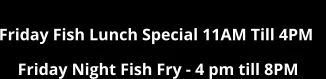 Friday Fish Lunch Special 11AM Till 4PM     Friday Night Fish Fry - 4 pm till 8PM