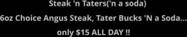 Steak 'n Taters('n a soda)  6oz Choice Angus Steak, Tater Bucks 'N a Soda... only $15 ALL DAY !!