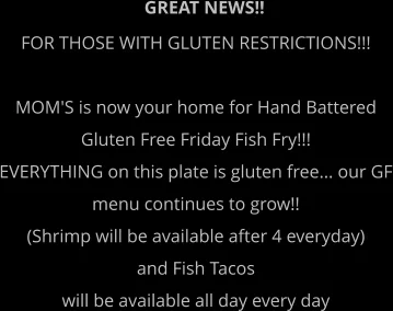 GREAT NEWS!! FOR THOSE WITH GLUTEN RESTRICTIONS!!!  MOM'S is now your home for Hand Battered  Gluten Free Friday Fish Fry!!! EVERYTHING on this plate is gluten free... our GF menu continues to grow!!  (Shrimp will be available after 4 everyday)  and Fish Tacos  will be available all day every day