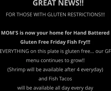 GREAT NEWS!! FOR THOSE WITH GLUTEN RESTRICTIONS!!!  MOM'S is now your home for Hand Battered  Gluten Free Friday Fish Fry!!! EVERYTHING on this plate is gluten free... our GF menu continues to grow!!  (Shrimp will be available after 4 everyday)  and Fish Tacos  will be available all day every day